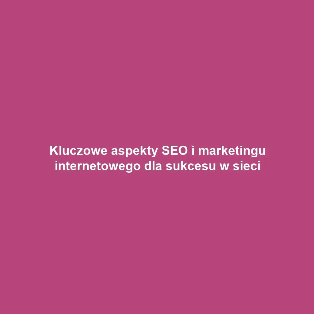 Kluczowe aspekty SEO i marketingu internetowego dla sukcesu w sieci