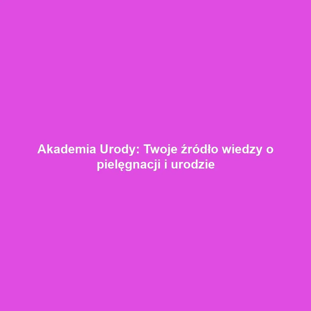 Akademia Urody: Twoje źródło wiedzy o pielęgnacji i urodzie