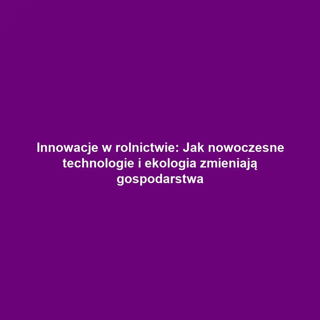 Innowacje w rolnictwie: Jak nowoczesne technologie i ekologia zmieniają gospodarstwa
