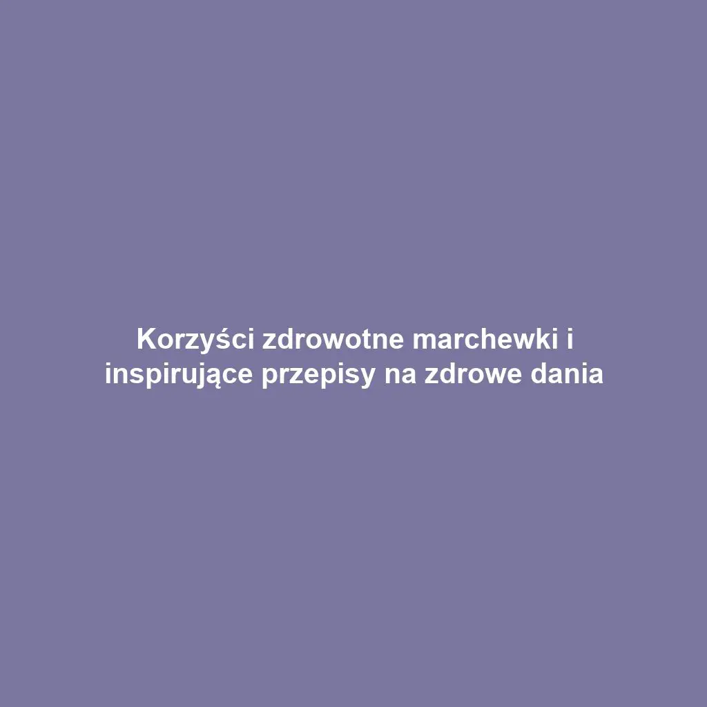 Korzyści zdrowotne marchewki i inspirujące przepisy na zdrowe dania