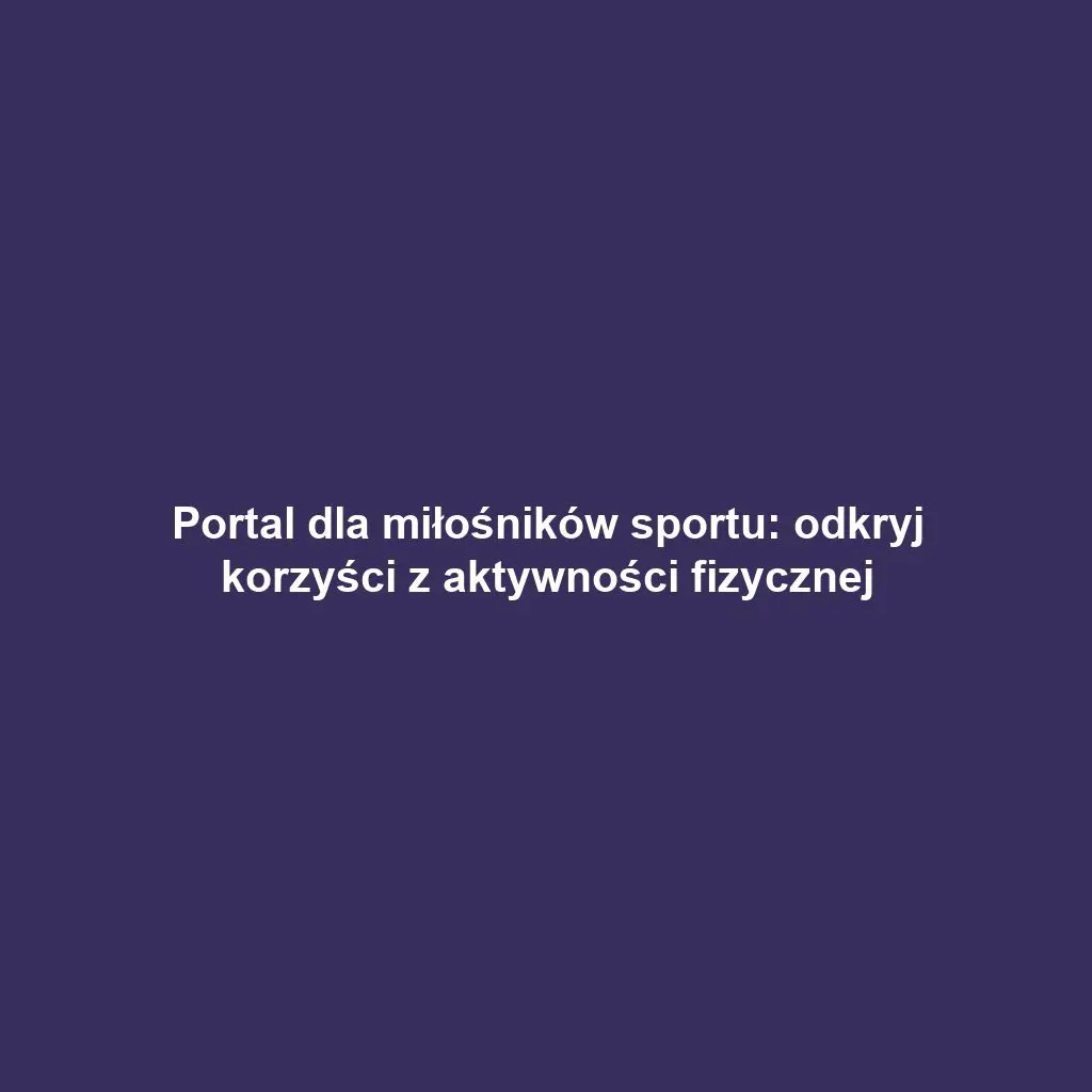 Portal dla miłośników sportu: odkryj korzyści z aktywności fizycznej
