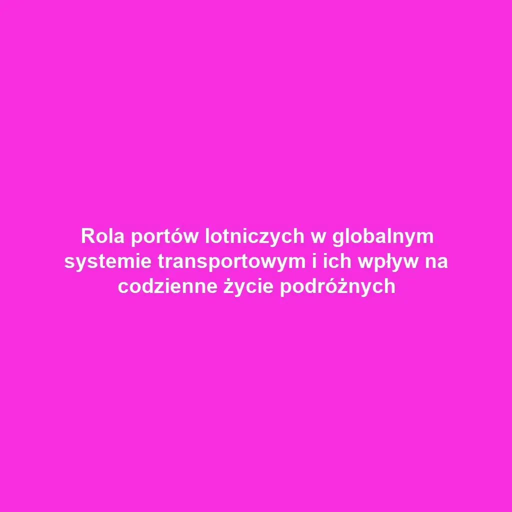 Rola portów lotniczych w globalnym systemie transportowym i ich wpływ na codzienne życie podróżnych