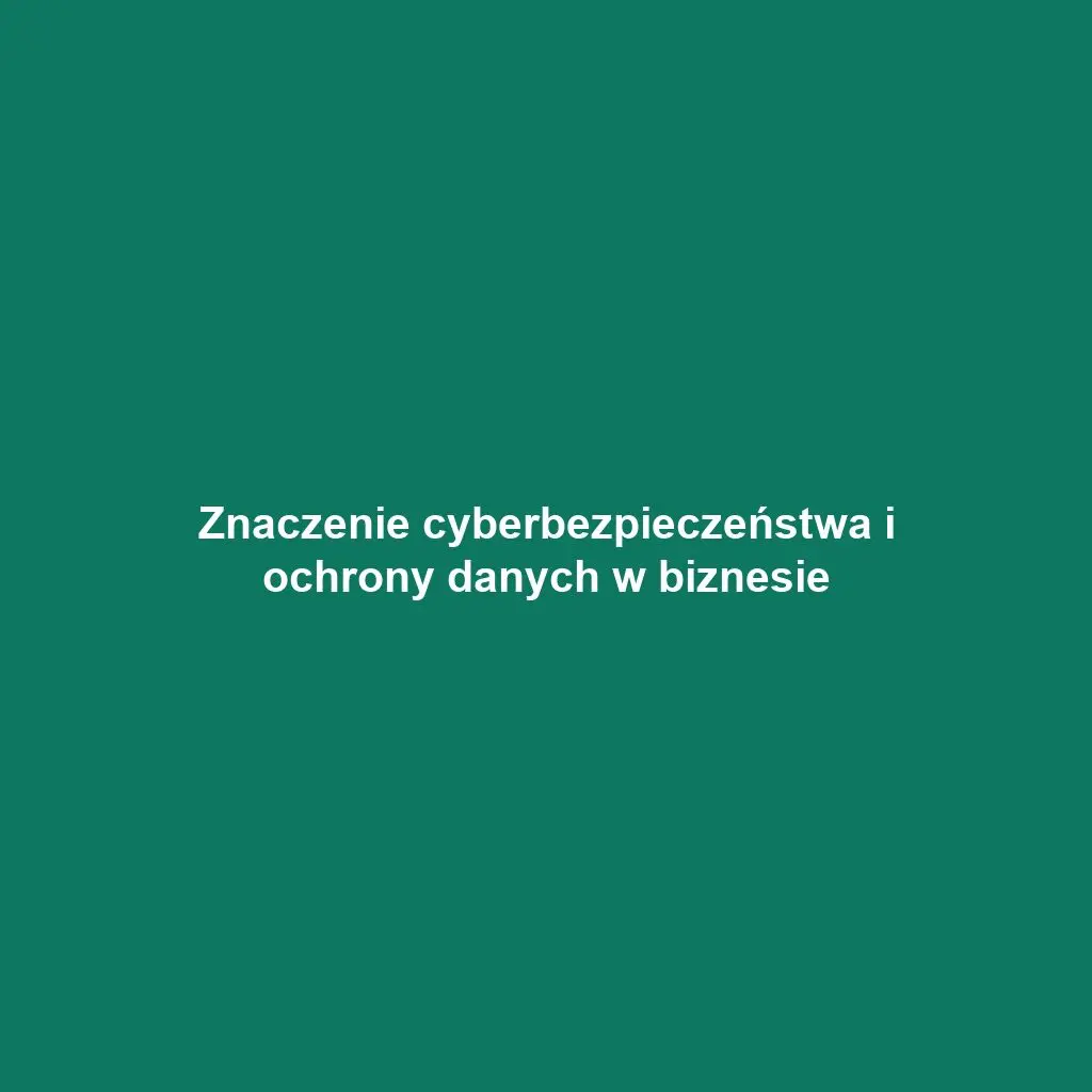 Znaczenie cyberbezpieczeństwa i ochrony danych w biznesie