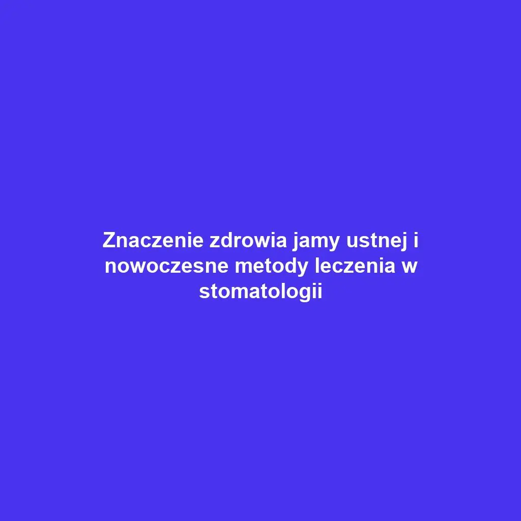 Znaczenie zdrowia jamy ustnej i nowoczesne metody leczenia w stomatologii