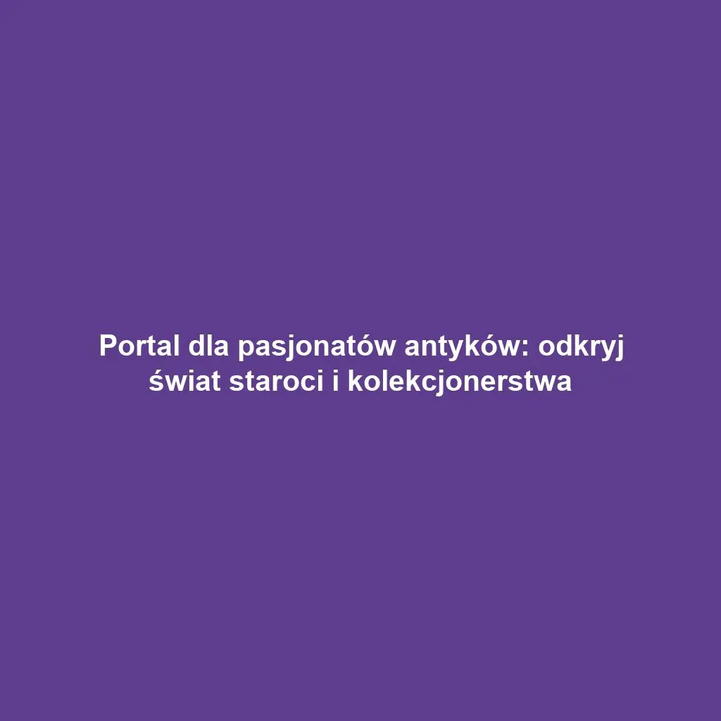 Portal dla pasjonatów antyków: odkryj świat staroci i kolekcjonerstwa