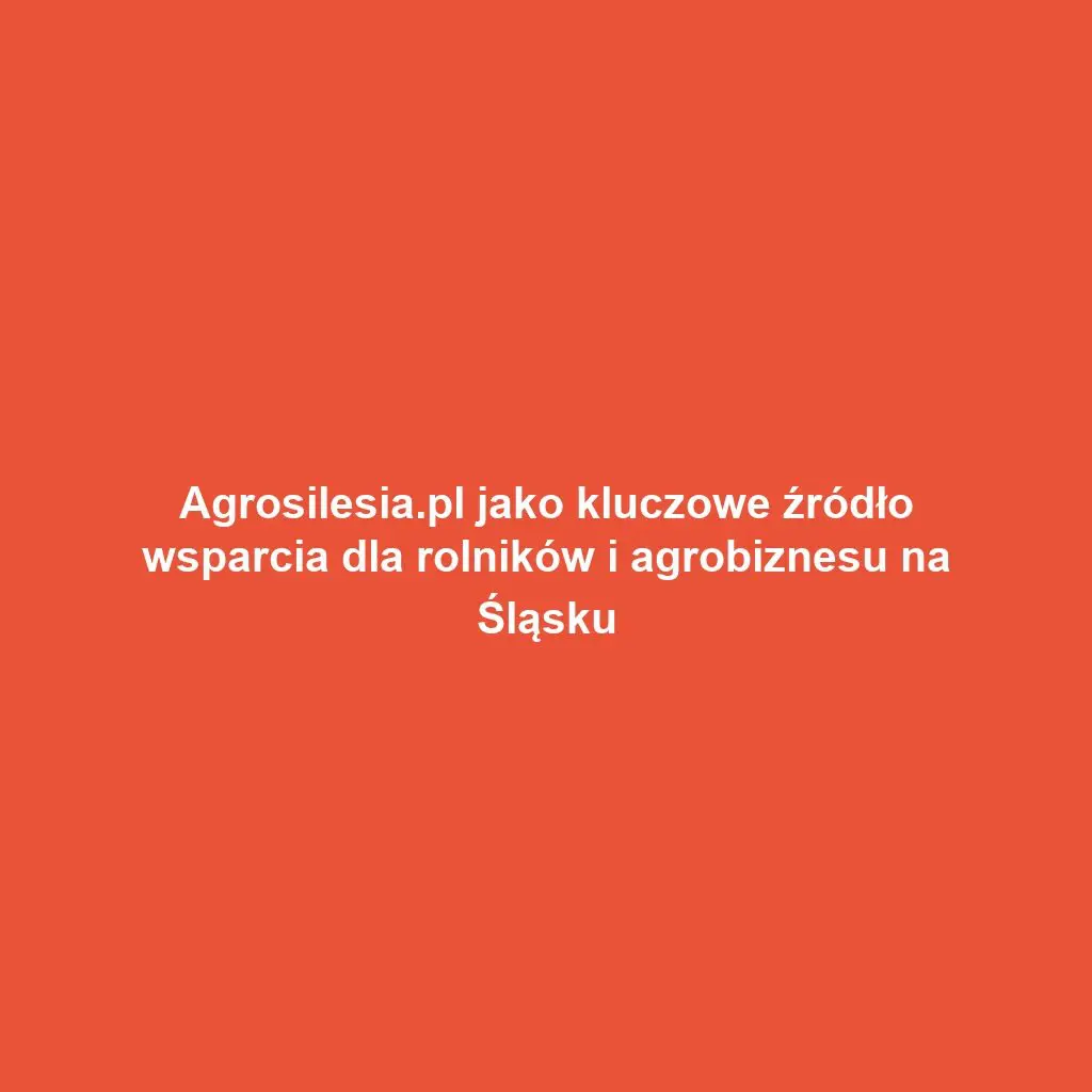 Agrosilesia.pl jako kluczowe źródło wsparcia dla rolników i agrobiznesu na Śląsku