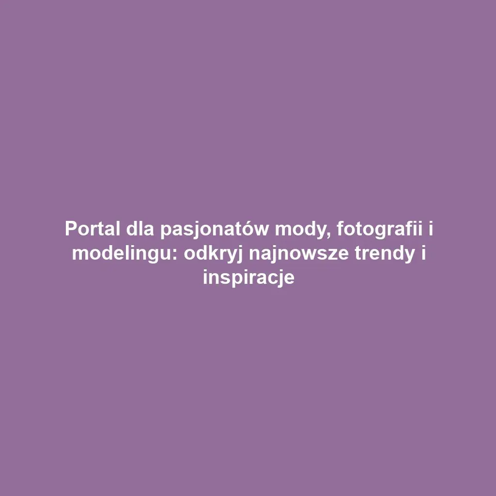 Portal dla pasjonatów mody, fotografii i modelingu: odkryj najnowsze trendy i inspiracje