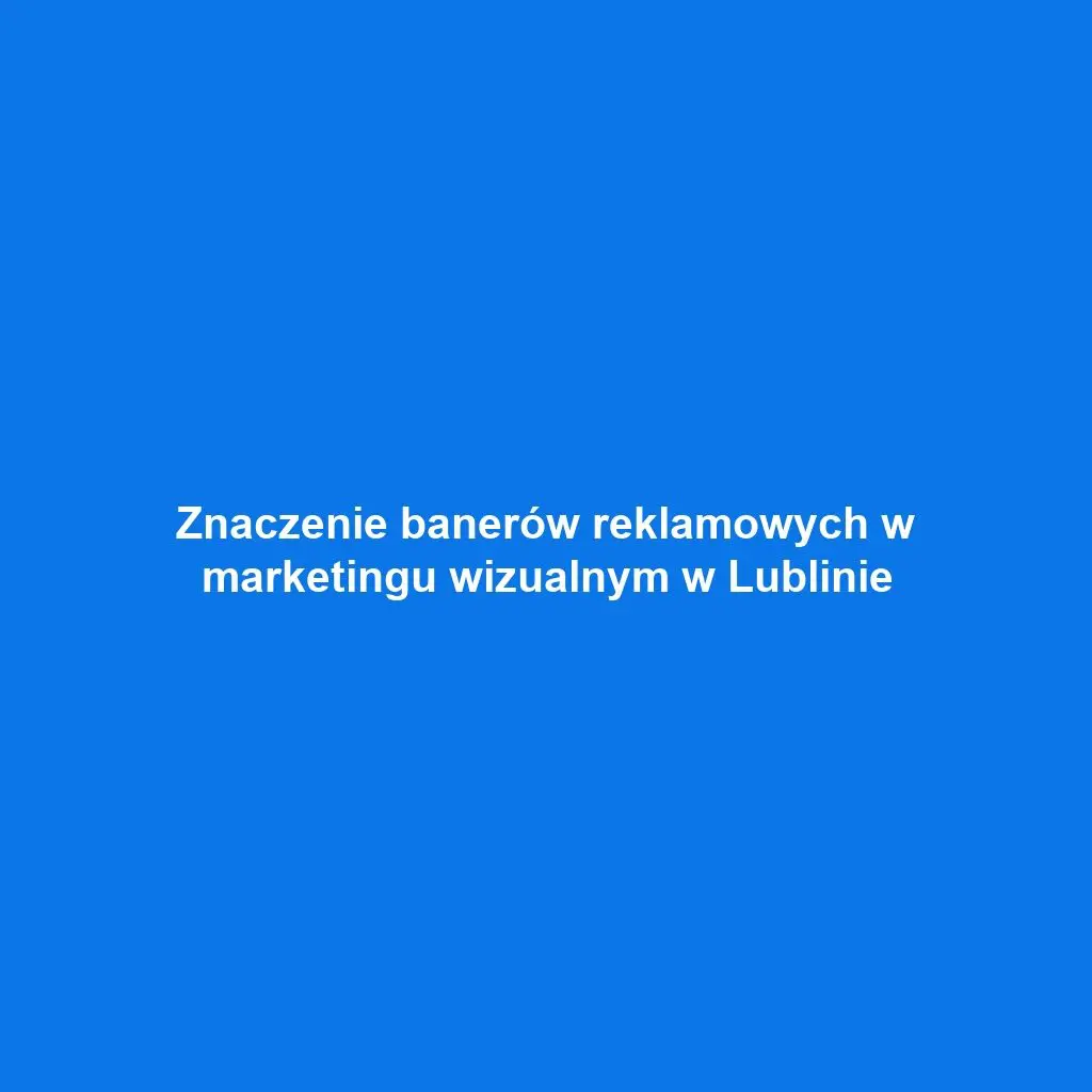 Znaczenie banerów reklamowych w marketingu wizualnym w Lublinie