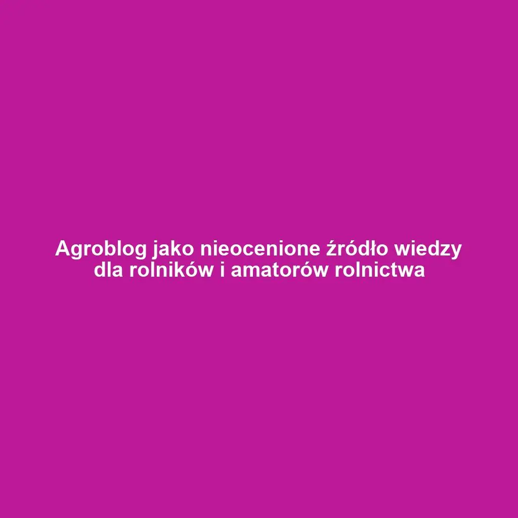 Agroblog jako nieocenione źródło wiedzy dla rolników i amatorów rolnictwa