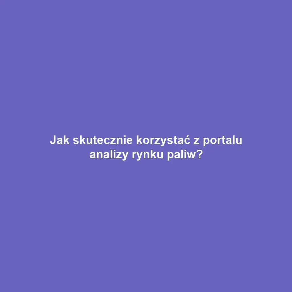 Jak skutecznie korzystać z portalu analizy rynku paliw?