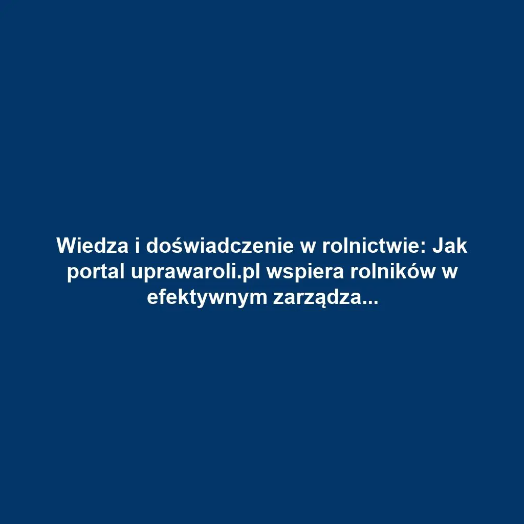 Wiedza i doświadczenie w rolnictwie: Jak portal uprawaroli.pl wspiera rolników w efektywnym zarządzaniu gospodarstwem