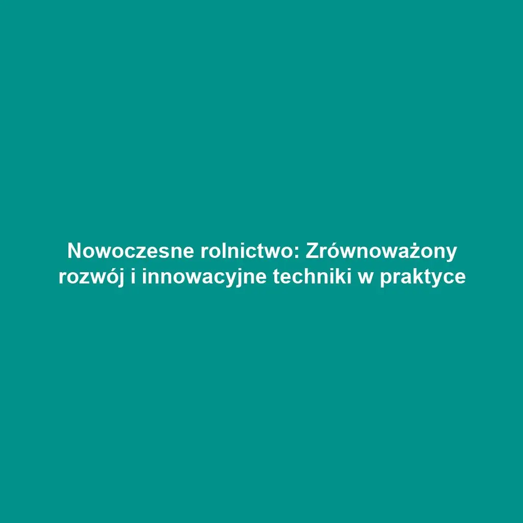 Nowoczesne rolnictwo: Zrównoważony rozwój i innowacyjne techniki w praktyce