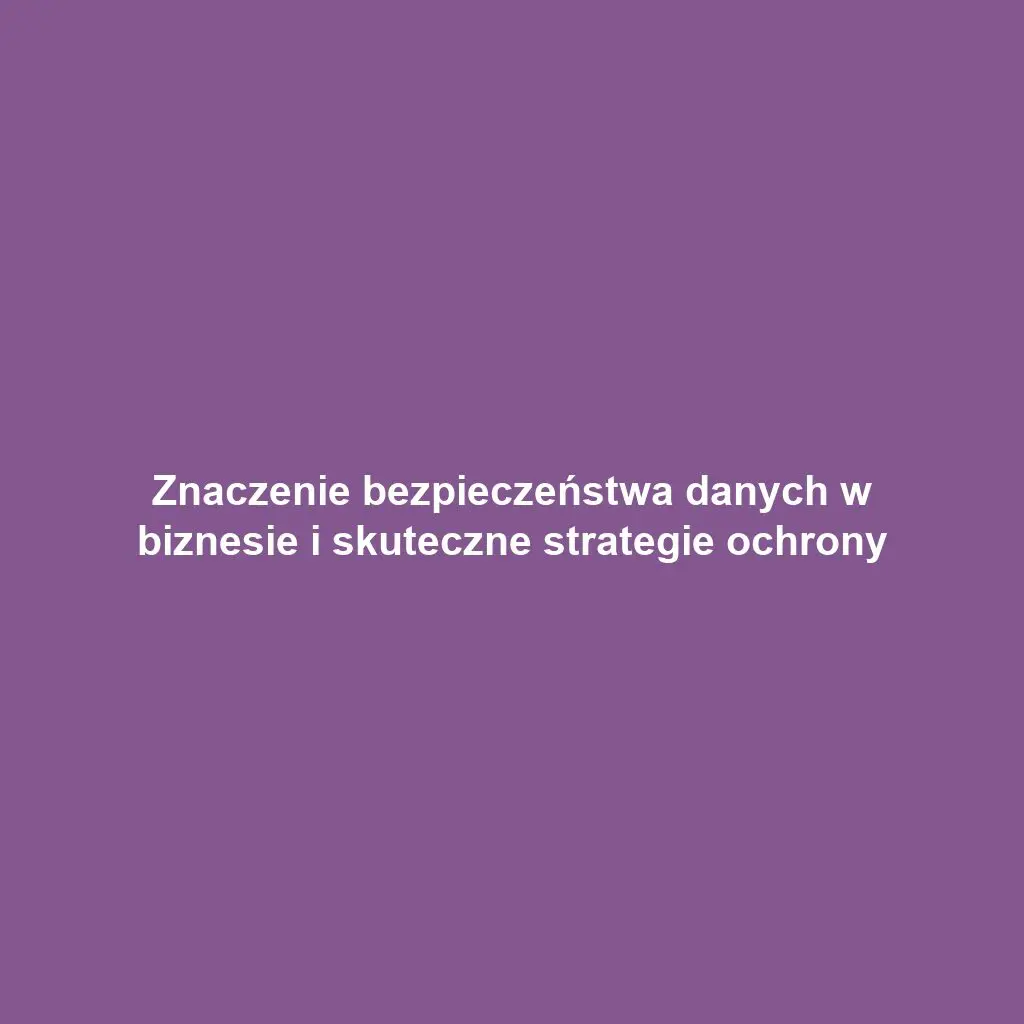 Znaczenie bezpieczeństwa danych w biznesie i skuteczne strategie ochrony
