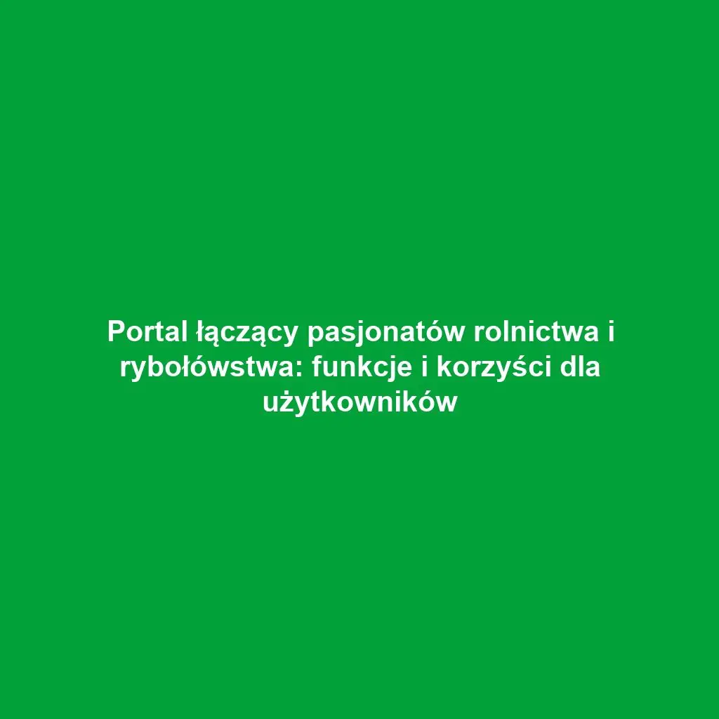 Portal łączący pasjonatów rolnictwa i rybołówstwa: funkcje i korzyści dla użytkowników