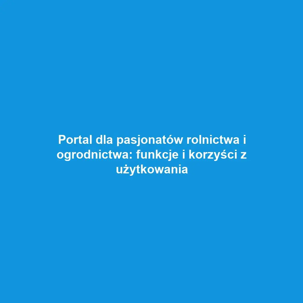 Portal dla pasjonatów rolnictwa i ogrodnictwa: funkcje i korzyści z użytkowania