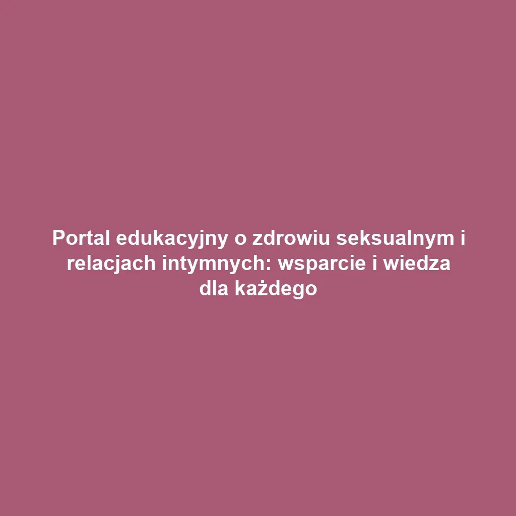 Portal edukacyjny o zdrowiu seksualnym i relacjach intymnych: wsparcie i wiedza dla każdego