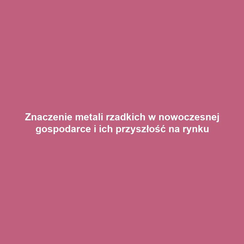 Znaczenie metali rzadkich w nowoczesnej gospodarce i ich przyszłość na rynku