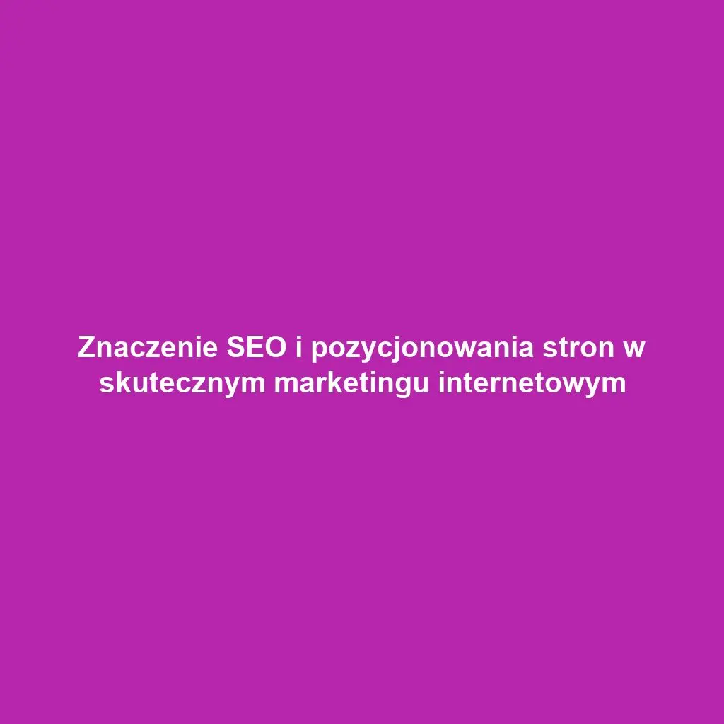 Znaczenie SEO i pozycjonowania stron w skutecznym marketingu internetowym