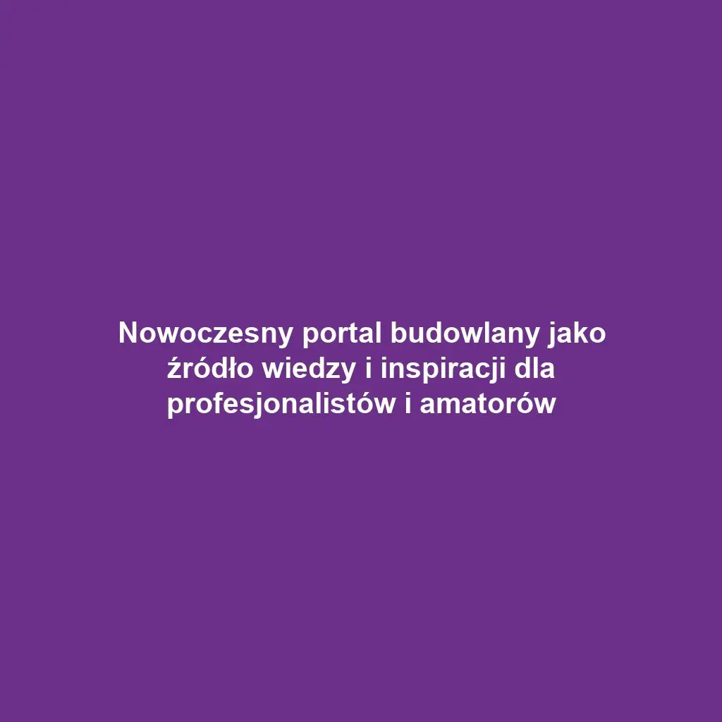 Nowoczesny portal budowlany jako źródło wiedzy i inspiracji dla profesjonalistów i amatorów