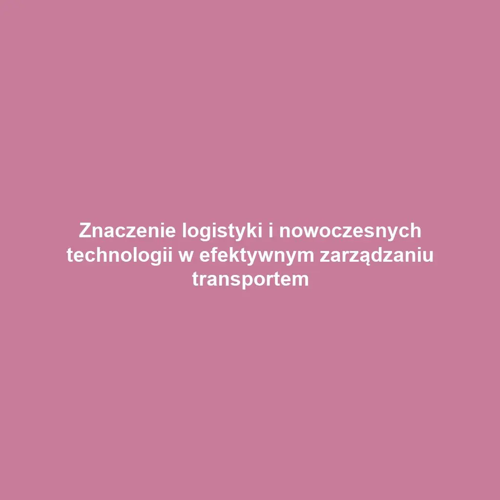 Znaczenie logistyki i nowoczesnych technologii w efektywnym zarządzaniu transportem