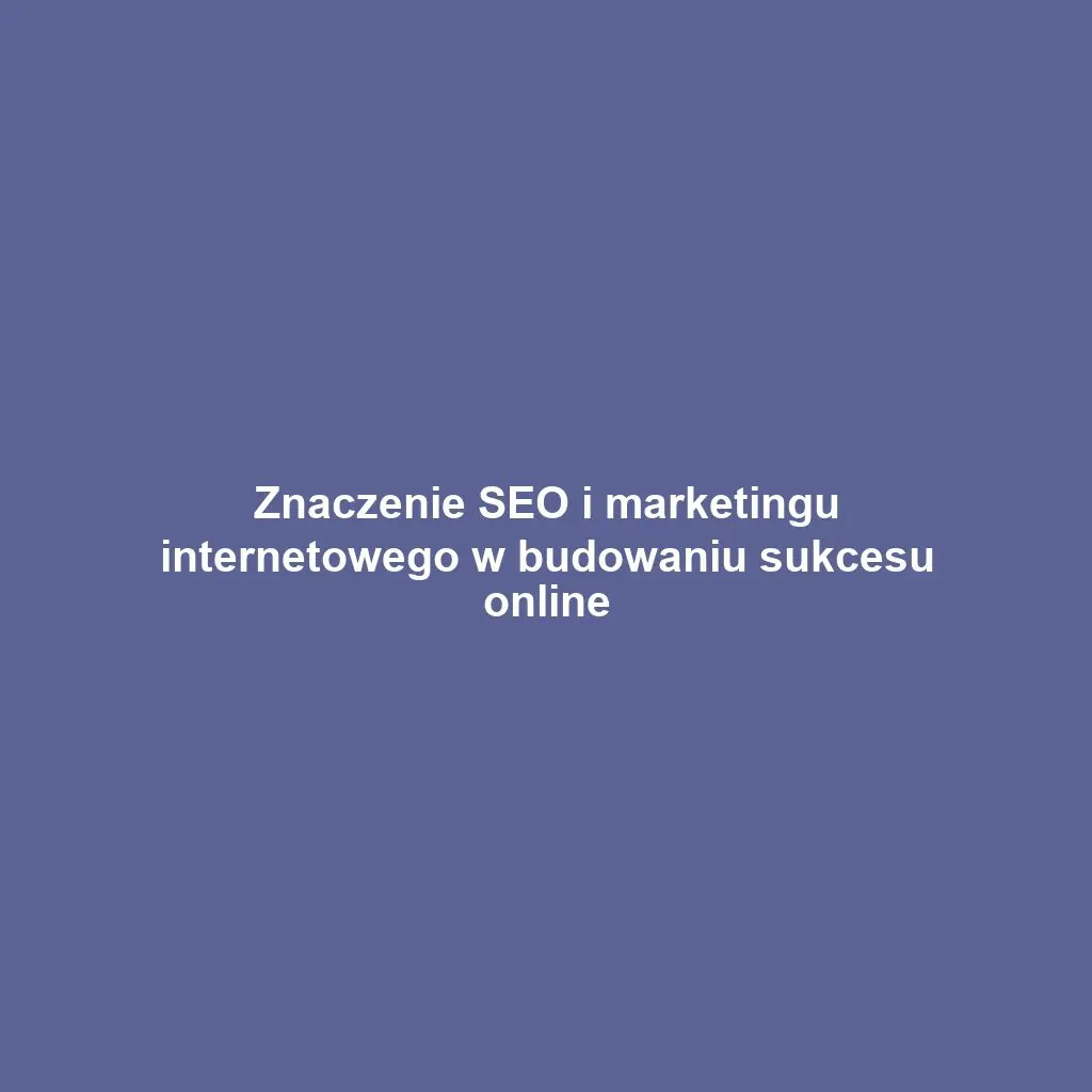 Znaczenie SEO i marketingu internetowego w budowaniu sukcesu online