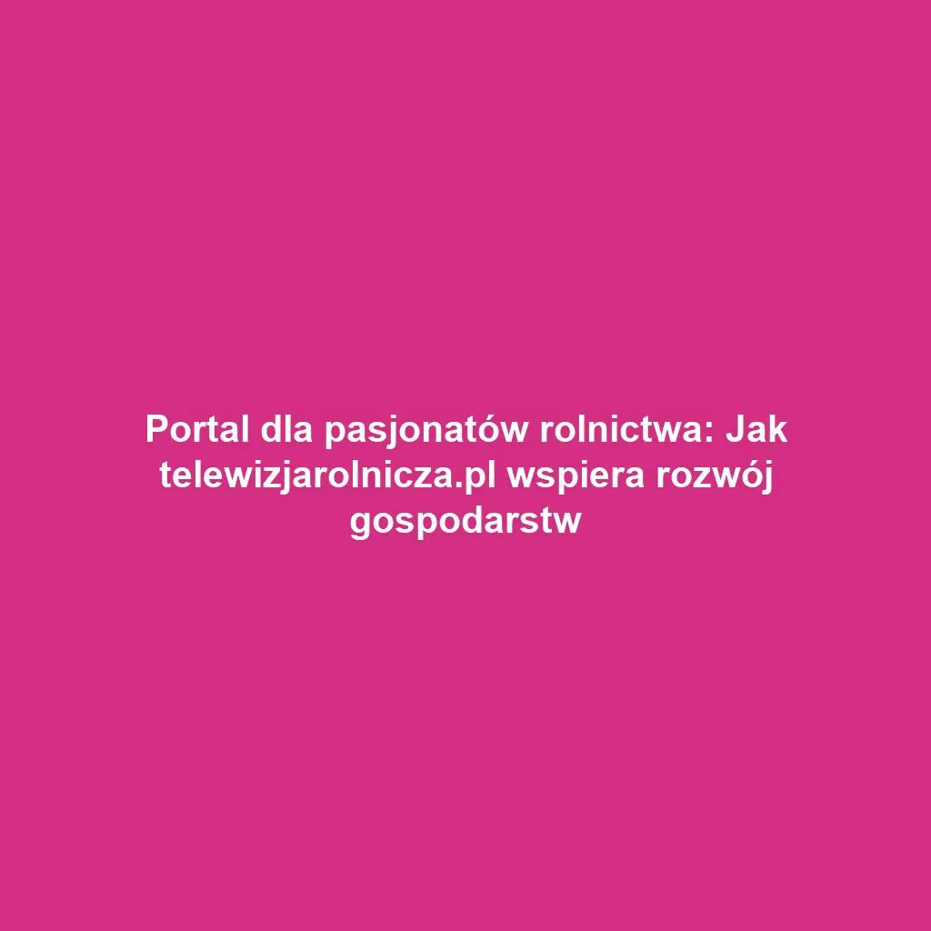 Portal dla pasjonatów rolnictwa: Jak telewizjarolnicza.pl wspiera rozwój gospodarstw