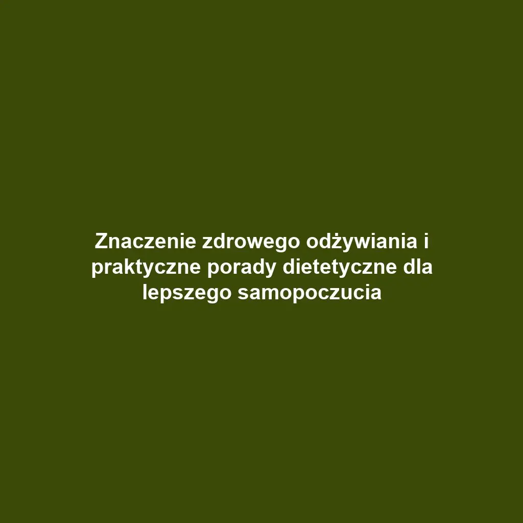 Znaczenie zdrowego odżywiania i praktyczne porady dietetyczne dla lepszego samopoczucia