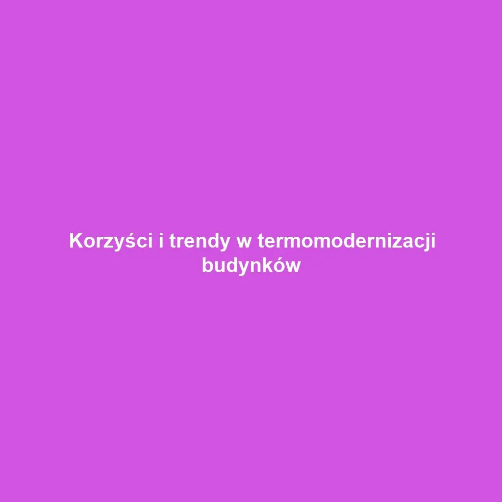 Korzyści i trendy w termomodernizacji budynków