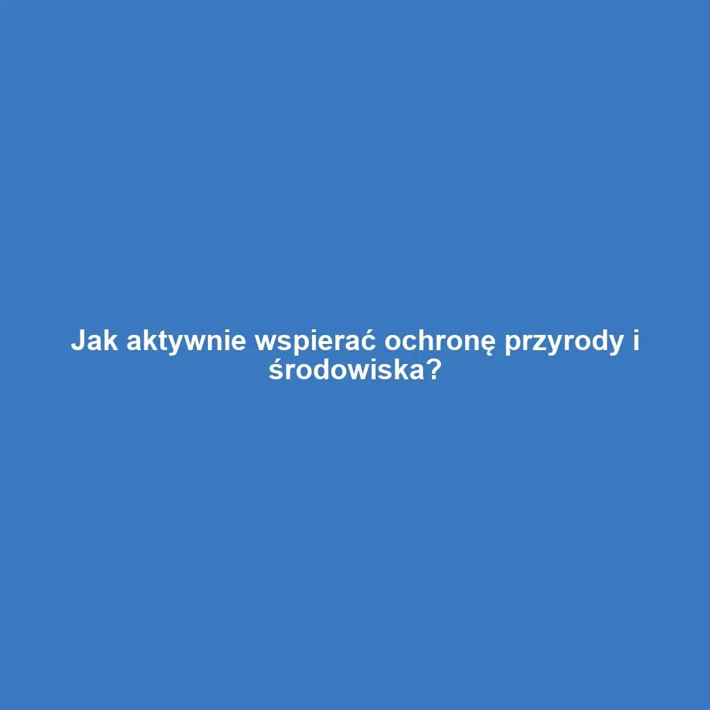 Jak aktywnie wspierać ochronę przyrody i środowiska?