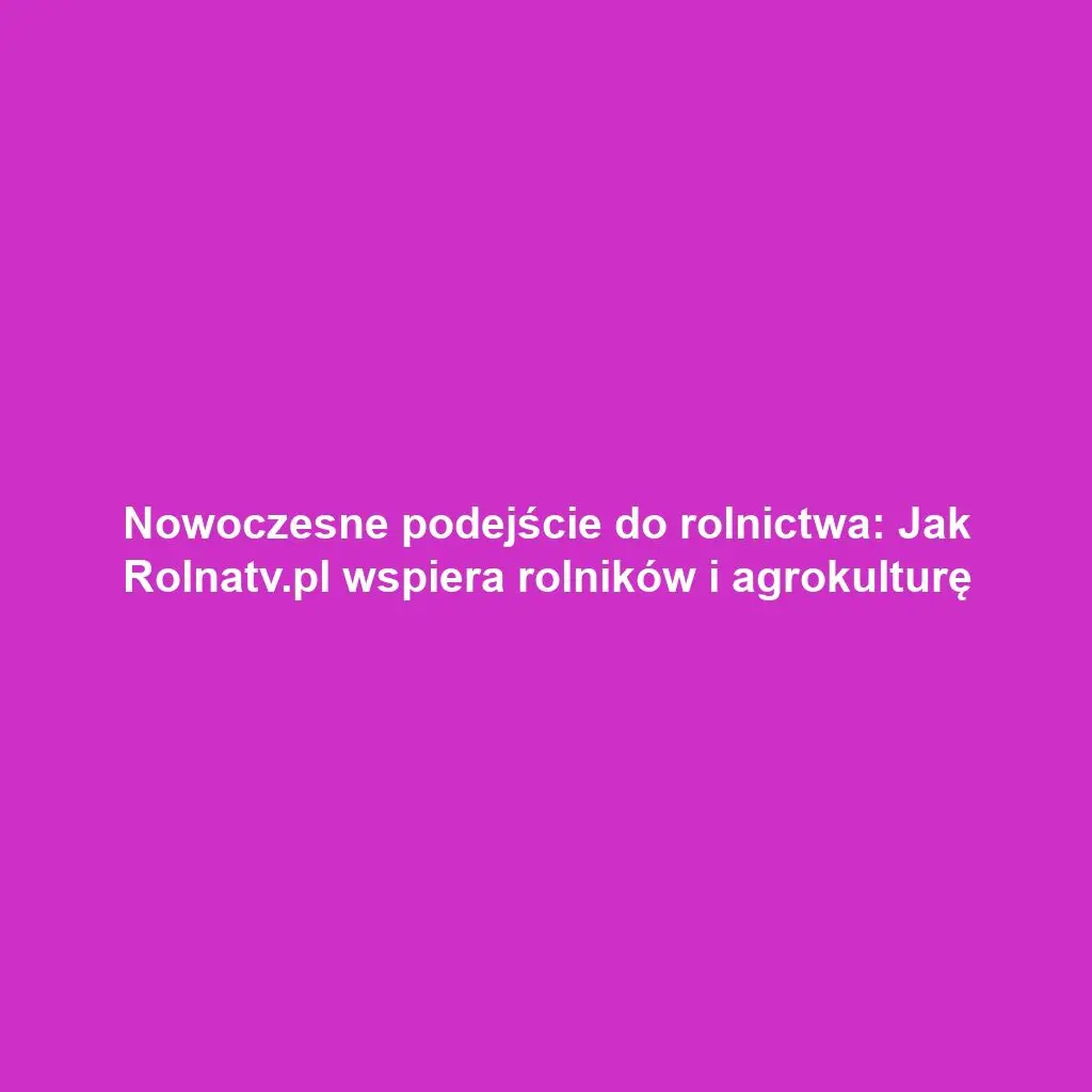 Nowoczesne podejście do rolnictwa: Jak Rolnatv.pl wspiera rolników i agrokulturę