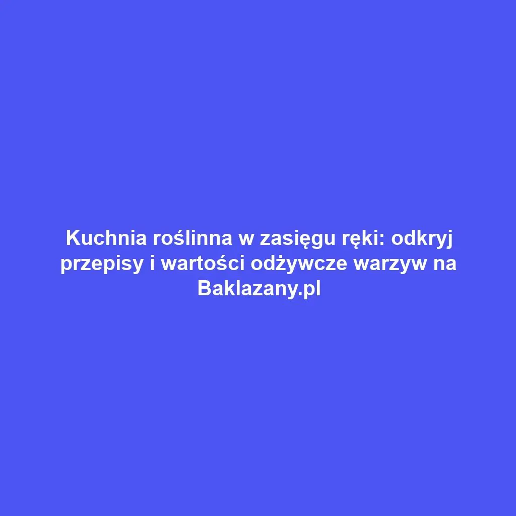 Kuchnia roślinna w zasięgu ręki: odkryj przepisy i wartości odżywcze warzyw na Baklazany.pl