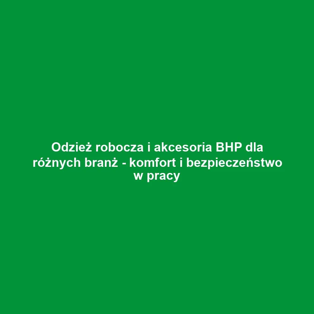 Odzież robocza i akcesoria BHP dla różnych branż - komfort i bezpieczeństwo w pracy