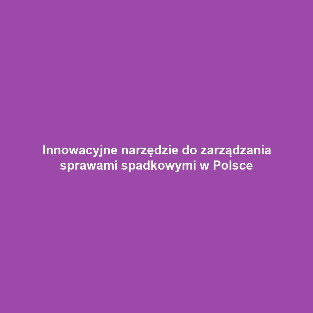 Innowacyjne narzędzie do zarządzania sprawami spadkowymi w Polsce