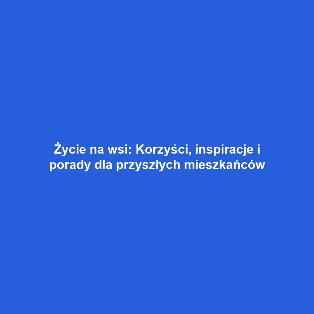 Życie na wsi: Korzyści, inspiracje i porady dla przyszłych mieszkańców
