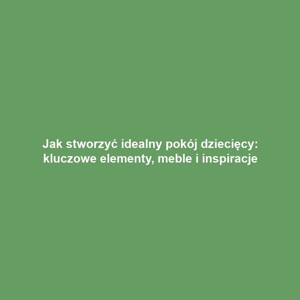 Jak stworzyć idealny pokój dziecięcy: kluczowe elementy, meble i inspiracje