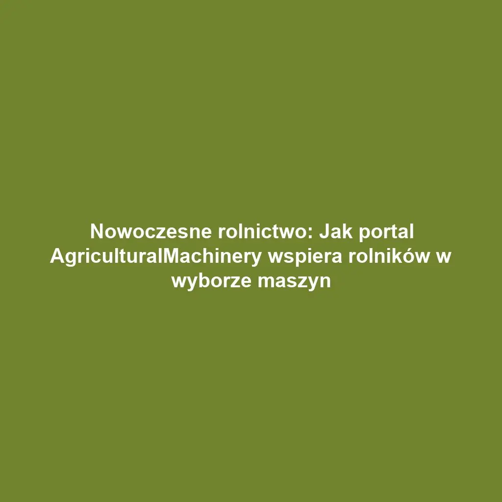 Nowoczesne rolnictwo: Jak portal AgriculturalMachinery wspiera rolników w wyborze maszyn