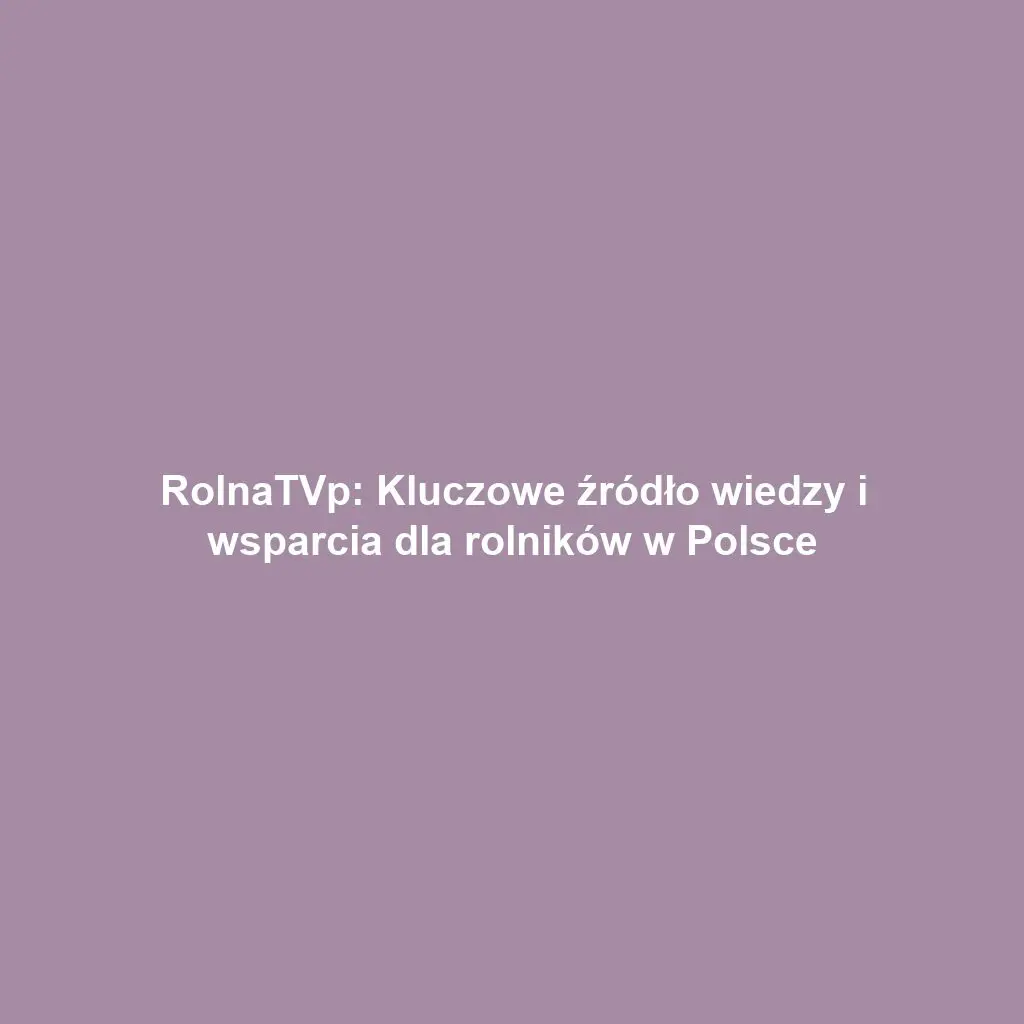RolnaTVp: Kluczowe źródło wiedzy i wsparcia dla rolników w Polsce