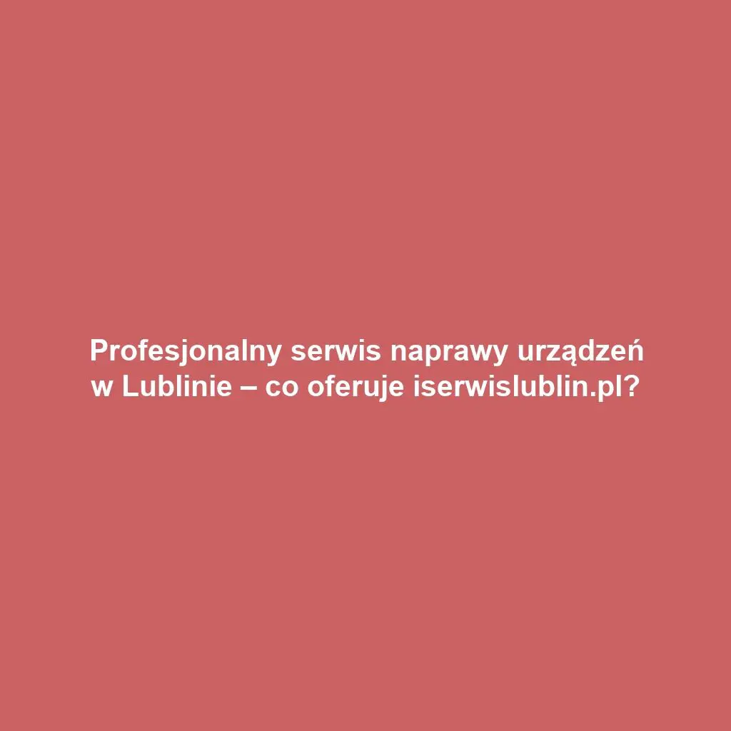 Profesjonalny serwis naprawy urządzeń w Lublinie – co oferuje iserwislublin.pl?